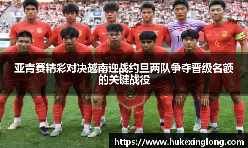 亚青赛精彩对决越南迎战约旦两队争夺晋级名额的关键战役